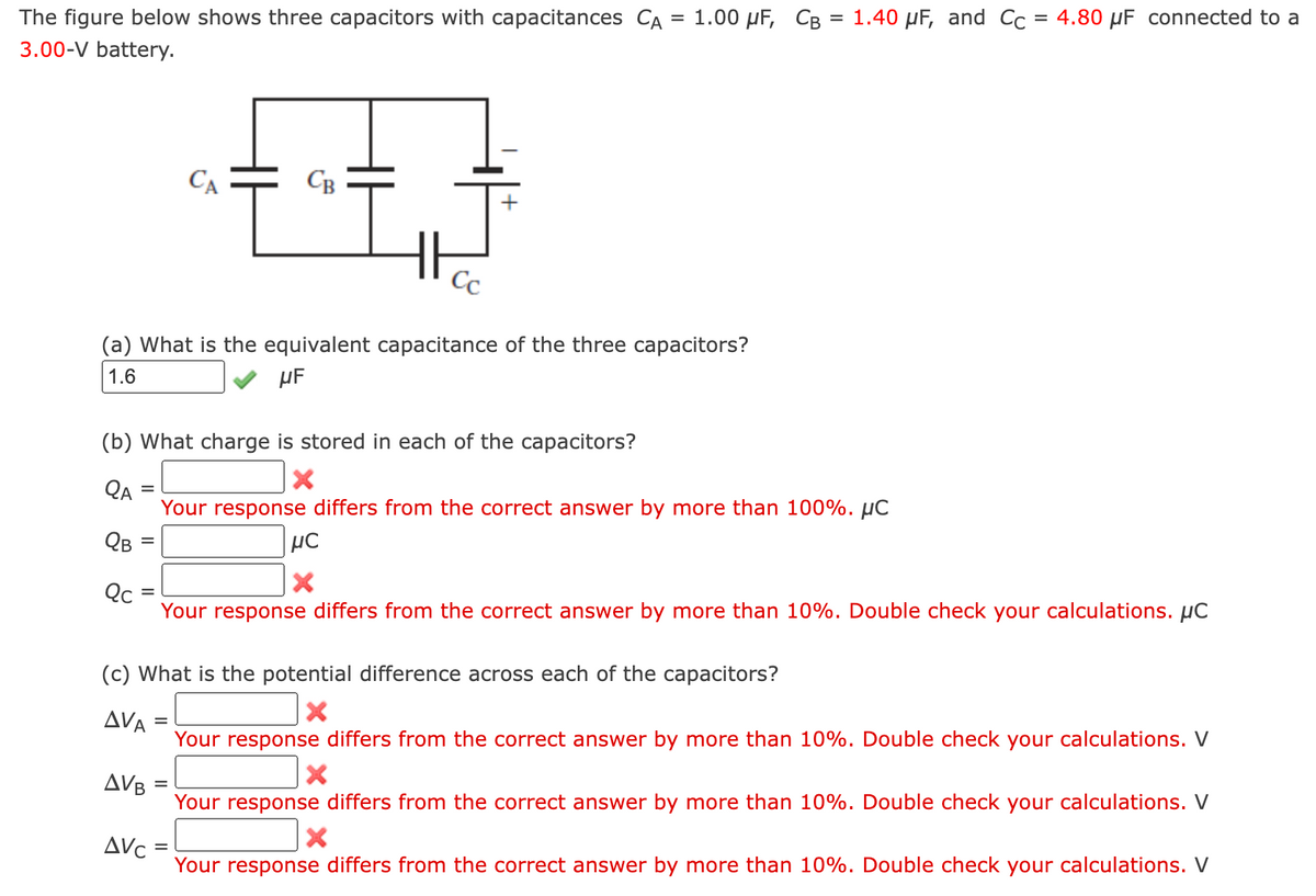 =
The figure below shows three capacitors with capacitances CA
3.00-V battery.
QA
QB
(a) What is the equivalent capacitance of the three capacitors?
1.6
μF
Qc
(b) What charge is stored in each of the capacitors?
X
Your response differs from the correct answer by more than 100%. μC
=
=
=
AVA
CA
CB
AVB
=
Cc
1.00 μF, CB = 1.40 µF, and Cc = 4.80 μF connected to a
μC
X
(c) What is the potential difference across each of the capacitors?
X
=
Your response differs from the correct answer by more than 10%. Double check your calculations. μC
Your response differs from the correct answer by more than 10%. Double check your calculations. V
X
Your response differs from the correct answer by more than 10%. Double check your calculations. V
X
ΔV :
Your response differs from the correct answer by more than 10%. Double check your calculations. V