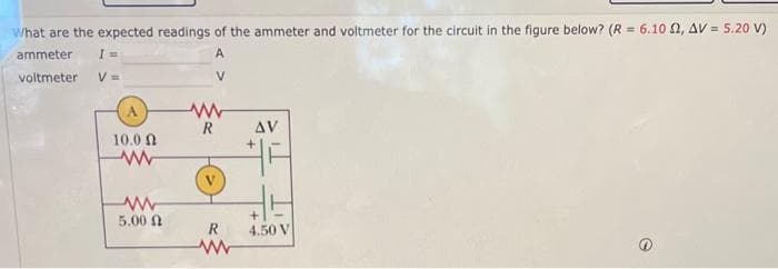 What are the expected readings of the ammeter and voltmeter for the circuit in the figure below? (R = 6.1002, AV = 5.20 V)
ammeter I=
A
voltmeter
V =
V
10.0 Ω
www
www
5.00
www
R
R
www
AV
4.50 V
e