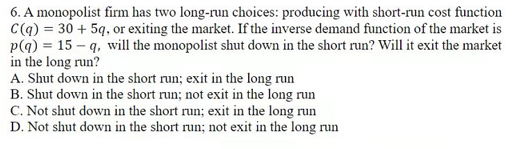 6. A monopolist firm has two long-run choices: producing with short-run cost function
C(q) = 30 + 5q, or exiting the market. If the inverse demand function of the market is
p(g) = 15 – q, will the monopolist shut down in the short run? Will it exit the market
in the long run?
A. Shut down in the short run; exit in the long run
B. Shut down in the short run; not exit in the long run
C. Not shut down in the short run; exit in the long run
D. Not shut down in the short run; not exit in the long run
