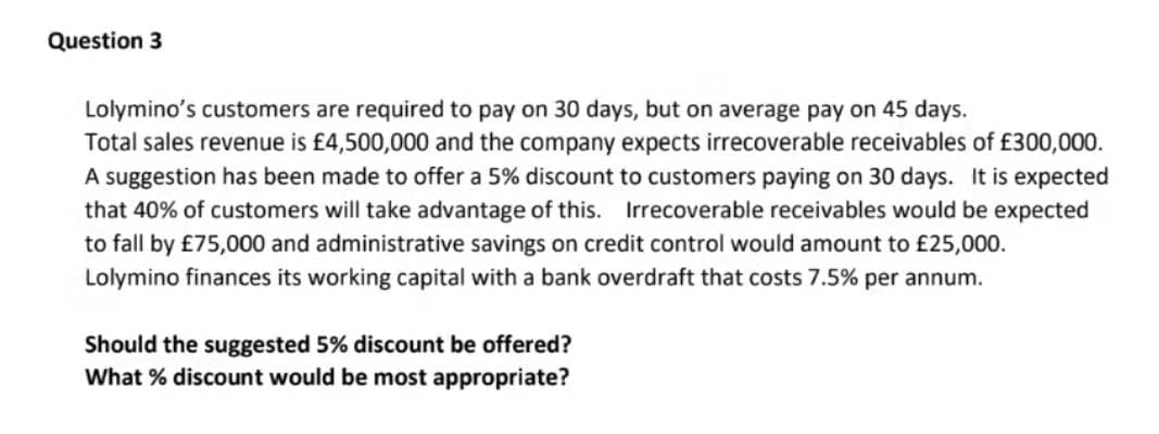 Question 3
Lolymino's customers are required to pay on 30 days, but on average pay on 45 days.
Total sales revenue is £4,500,000 and the company expects irrecoverable receivables of £300,000.
A suggestion has been made to offer a 5% discount to customers paying on 30 days. It is expected
that 40% of customers will take advantage of this. Irrecoverable receivables would be expected
to fall by £75,000 and administrative savings on credit control would amount to £25,000.
Lolymino finances its working capital with a bank overdraft that costs 7.5% per annum.
Should the suggested 5% discount be offered?
What % discount would be most appropriate?
