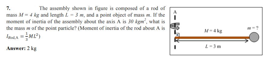 7.
The assembly shown in figure is composed of a rod of
A
mass M = 4 kg and length L = 3 m, and a point object of mass m. If the
moment of inertia of the assembly about the axis A is 30 kgm², what is
the mass m of the point particle? (Moment of inertia of the rod about A is
m = ?
M = 4 kg
IgodA =ML?)
L = 3 m
Answer: 2 kg

