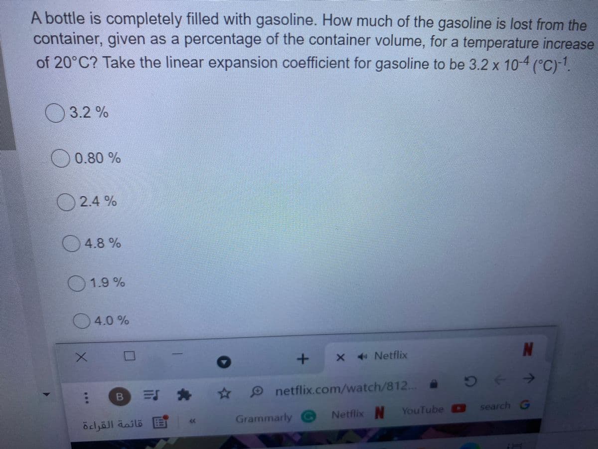 A bottle is completely filled with gasoline. How much of the gasoline is lost from the
container, given as a percentage of the container volume, for a temperature increase
of 20°C? Take the linear expansion coefficient for gasoline to be 3.2 x 10-4 (°C)-1.
O3.2 %
0.80 %
O 2.4 %
4.8 %
1.9 %
4.0 %
X 4 Netflix
N
可 舟
Onetflix.com/watch/812..
Grammarly G
Netflix N
YouTube search G
قائمة القراءة
...
