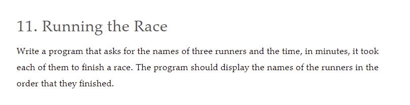 11. Running the Race
Write a program that asks for the names of three runners and the time, in minutes, it took
each of them to finish a race. The program should display the names of the runners in the
order that they finished.
