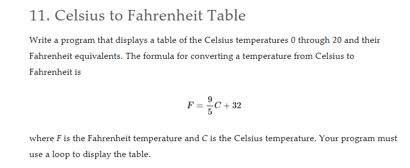 11. Celsius to Fahrenheit Table
Write a program that displays a table of the Celsius temperatures 0 through 20 and their
Fahrenheit equivalents. The formula for converting a temperature from Celsius to
Fahrenheit is
F =
C + 32
where F is the Fahrenheit temperature and C is the Celsius temperature. Your program must
use a loop to display the table.
