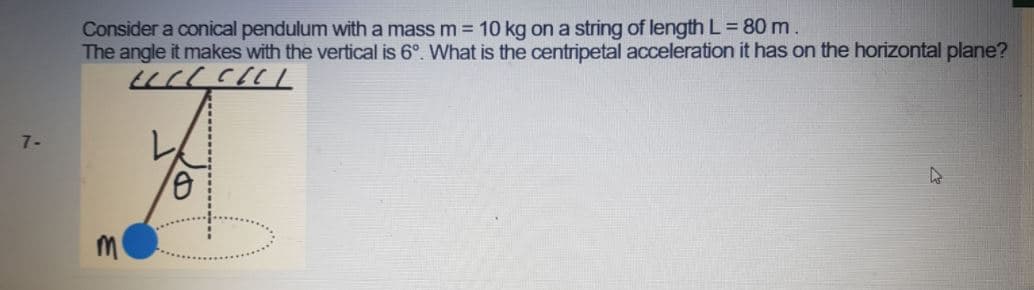 Consider a conical pendulum with a mass m = 10 kg on a string of length L = 80 m.
The angle it makes with the vertical is 6°. What is the centripetal acceleration it has on the horizontal plane?
7-
