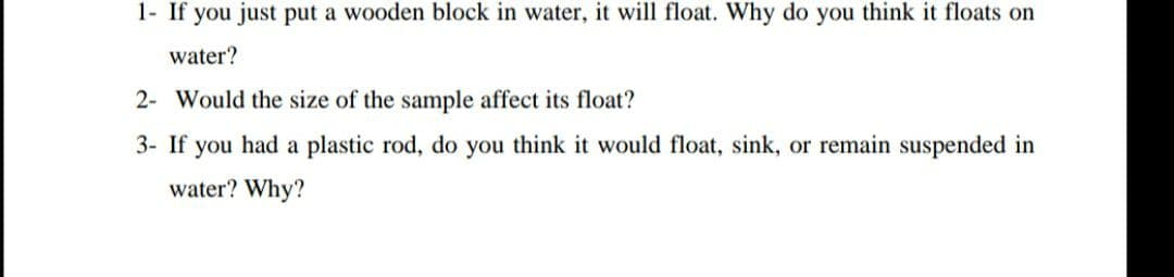 1- If you just put a wooden block in water, it will float. Why do you think it floats on
water?
2- Would the size of the sample affect its float?
3- If you had a plastic rod, do you think it would float, sink, or remain suspended in
water? Why?
