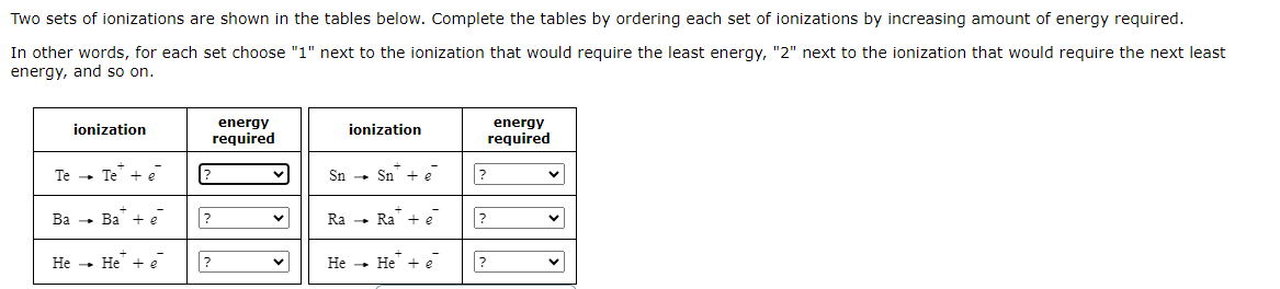 Two sets of ionizations are shown in the tables below. Complete the tables by ordering each set of ionizations by increasing amount of energy required.
In other words, for each set choose "1" next to the ionization that would require the least energy, "2" next to the ionization that would require the next least
energy, and so on.
Te
Ba
He
ionization
energy
required
ionization
energy
required
-
Te + e
?
Sn
-
Sn + e
?
✓
-
Ba + e
?
✓
Ra ->
Ra + ē
?
-
He + e
?
✓
He
-
He + ē
?