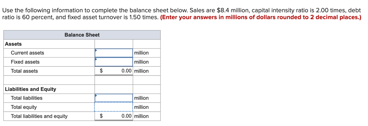 Use the following information to complete the balance sheet below. Sales are $8.4 million, capital intensity ratio is 2.00 times, debt
ratio is 60 percent, and fixed asset turnover is 1.50 times. (Enter your answers in millions of dollars rounded to 2 decimal places.)
Assets
Current assets
Fixed assets
Total assets
Balance Sheet
Liabilities and Equity
Total liabilities
Total equity
Total liabilities and equity
$
$
million
million
0.00 million
million
million
0.00 million