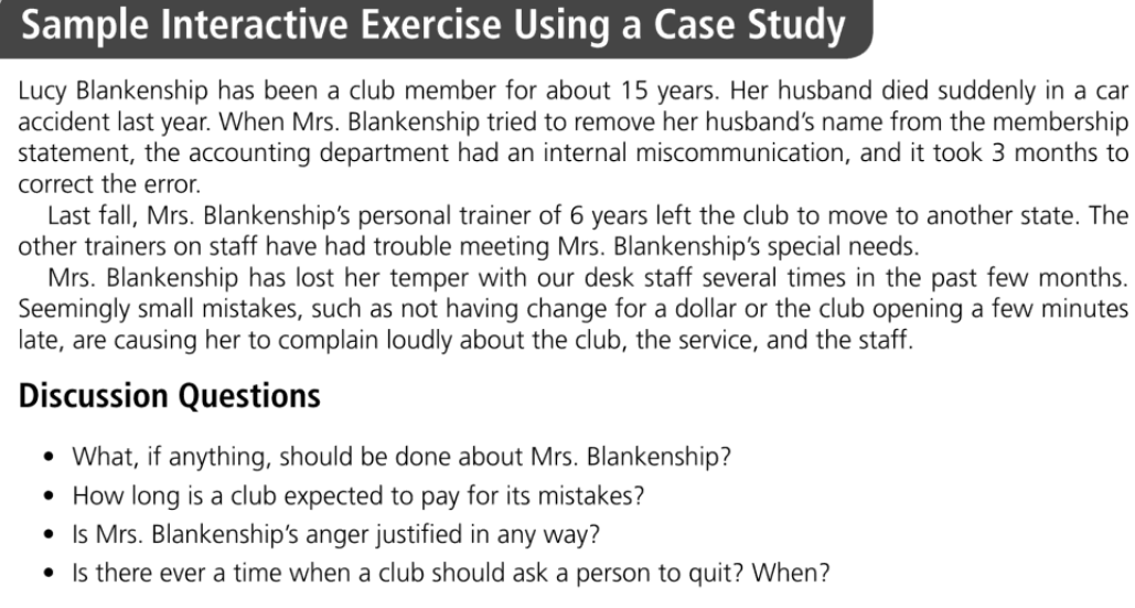 Sample Interactive Exercise Using a Case Study
Lucy Blankenship has been a club member for about 15 years. Her husband died suddenly in a car
accident last year. When Mrs. Blankenship tried to remove her husband's name from the membership
statement, the accounting department had an internal miscommunication, and it took 3 months to
correct the error.
Last fall, Mrs. Blankenship's personal trainer of 6 years left the club to move to another state. The
other trainers on staff have had trouble meeting Mrs. Blankenship's special needs.
Mrs. Blankenship has lost her temper with our desk staff several times in the past few months.
Seemingly small mistakes, such as not having change for a dollar or the club opening a few minutes
late, are causing her to complain loudly about the club, the service, and the staff.
Discussion Questions
What, if anything, should be done about Mrs. Blankenship?
• How long is a club expected to pay for its mistakes?
• Is Mrs. Blankenship's anger justified in any way?
• Is there ever a time when a club should ask a person to quit? When?
●