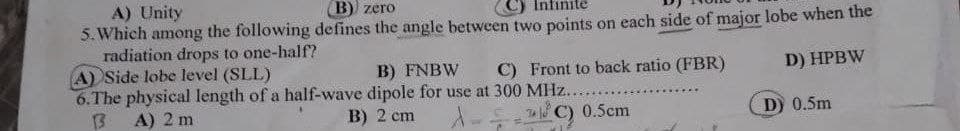 A) Unity
5. Which among the following defines the angle between two points on each side of major lobe when the
radiation drops to one-half?
A) Side lobe level (SLL)
6.The physical length of a half-wave dipole for use at 300 MHz....
13
В) zero
B) FNBW
C) Front to back ratio (FBR)
D) HPBW
A) 2 m
B) 2 cm
C) 0.5cm
D) 0.5m
