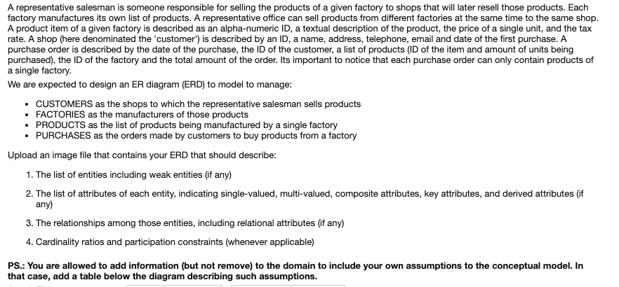 A representative salesman is someone responsible for selling the products of a given factory to shops that will later resell those products. Each
factory manufactures its own list of products. A representative office can sell products from different factories at the same time to the same shop.
A product item of a given factory is described as an alpha-numeric ID, a textual description of the product, the price of a single unit, and the tax
rate. A shop (here denominated the 'customer') is described by an ID, a name, address, telephone, email and date of the first purchase. A
purchase order is described by the date of the purchase, the ID of the customer, a list of products (ID of the item and amount of units being
purchased), the ID of the factory and the total amount of the order. Its important to notice that each purchase order can only contain products of
a single factory.
We are expected to design an ER diagram (ERD) to model to manage:
• CUSTOMERS as the shops to which the representative salesman sells products
• FACTORIES as the manufacturers of those products
• PRODUCTS as the list of products being manufactured by a single factory
• PURCHASES as the orders made by customers to buy products from a factory
Upload an image file that contains your ERD that should describe:
1. The list of entities including weak entities (if any)
2. The list of attributes of each entity, indicating single-valued, multi-valued, composite attributes, key attributes, and derived attributes (if
any)
3. The relationships among those entities, including relational attributes (if any)
4. Cardinality ratios and participation constraints (whenever applicable)
PS.: You are allowed to add information (but not remove) to the domain to include your own assumptions to the conceptual model. In
that case, add a table below the diagram describing such assumptions.
