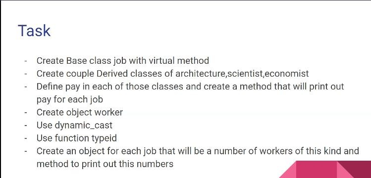 Task
Create Base class job with virtual method
Create couple Derived classes of architecture,scientist,economist
- Define pay in each of those classes and create a method that will print out
pay for each job
Create object worker
Use dynamic_cast
Use function typeid
Create an object for each job that will be a number of workers of this kind and
method to print out this numbers
