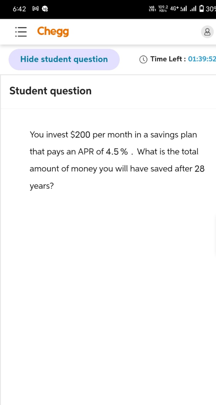 6:42 MW
Chegg
V109.2 4G+ ll 30°
LTE1 KB/S
Hide student question
Time Left: 01:39:52
Student question
You invest $200 per month in a savings plan
that pays an APR of 4.5%. What is the total
amount of money you will have saved after 28
years?