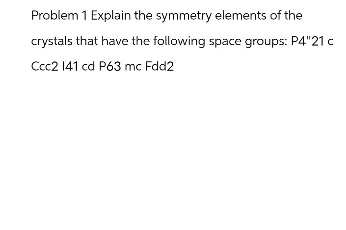 Problem 1 Explain the symmetry elements of the
crystals that have the following space groups: P4"21 c
Ccc2 141 cd P63 mc Fdd2