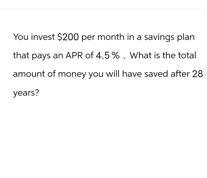 You invest $200 per month in a savings plan
that pays an APR of 4.5%. What is the total
amount of money you will have saved after 28
years?