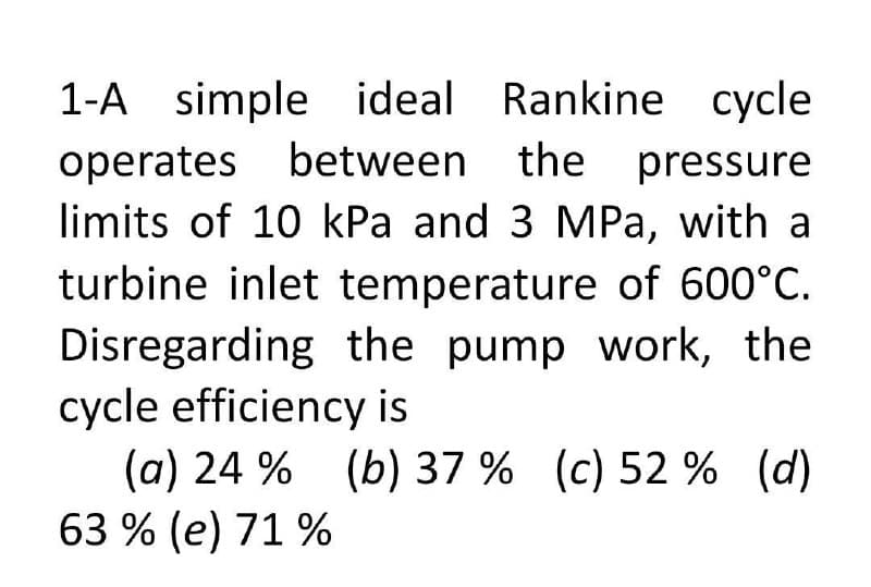 1-A simple ideal Rankine cycle
operates between the pressure
limits of 10 kPa and 3 MPa, with a
turbine inlet temperature of 600°C.
Disregarding the pump work, the
cycle efficiency is
(a) 24 % (b) 37 % (c) 52 % (d)
63 % (e) 71 %
