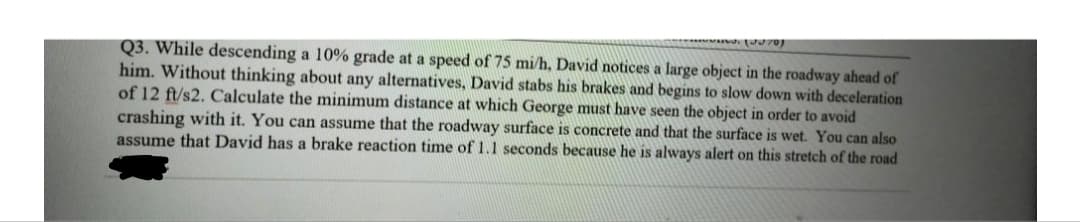 Q3. While descending a 10% grade at a speed of 75 mi/h, David notices a large object in the roadway ahead of
him. Without thinking about any alternatives, David stabs his brakes and begins to slow down with deceleration
of 12 ft/s2. Calculate the minimum distance at which George must have seen the object in order to avoid
crashing with it. You can assume that the roadway surface is concrete and that the surface is wet. You can also
assume that David has a brake reaction time of 1.1 seconds because he is always alert on this stretch of the road
