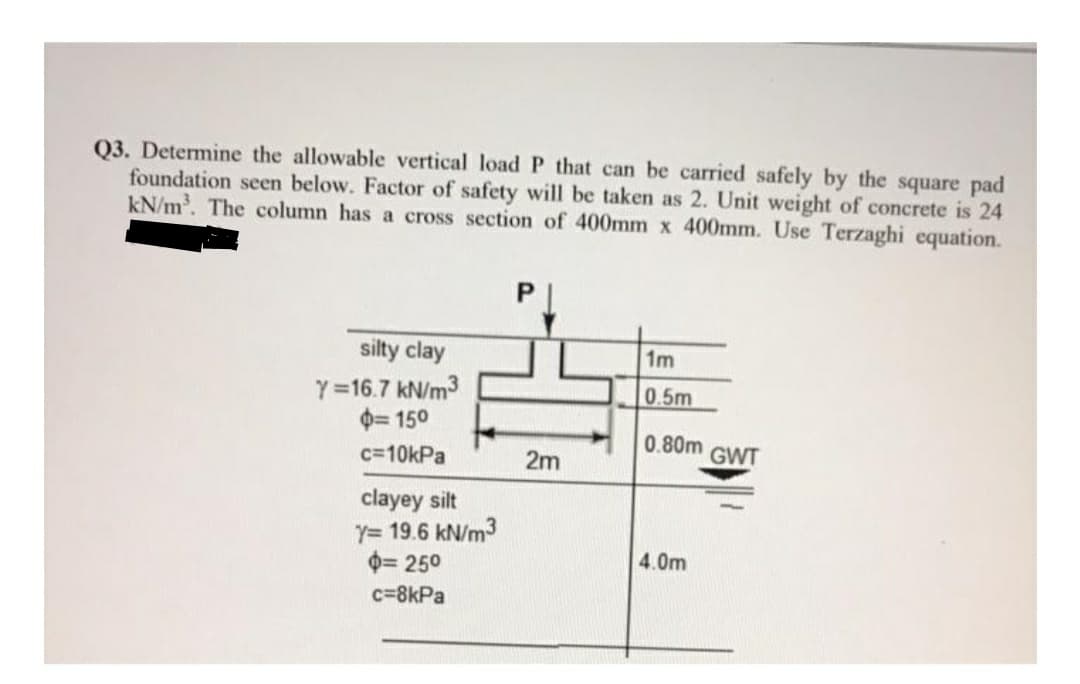 Q3. Determine the allowable vertical load P that can be carried safely by the square pad
foundation seen below. Factor of safety will be taken as 2. Unit weight of concrete is 24
kN/m. The column has a cross section of 400mm x 400mm. Use Terzaghi equation.
silty clay
1m
Y =16.7 kN/m3
0= 150
0.5m
0.80m
c=10kPa
2m
GWT
clayey silt
Y= 19.6 kN/m3
0= 250
4.0m
c=8kPa
