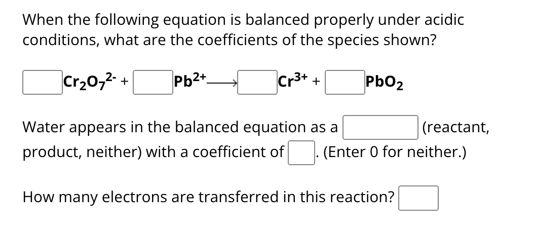 When the following equation is balanced properly under acidic
conditions, what are the coefficients of the species shown?
Cr₂O7²- +
Pb2+
Cr³+ +
PbO₂
(reactant,
Water appears in the balanced equation as a
product, neither) with a coefficient of (Enter 0 for neither.)
How many electrons are transferred in this reaction?