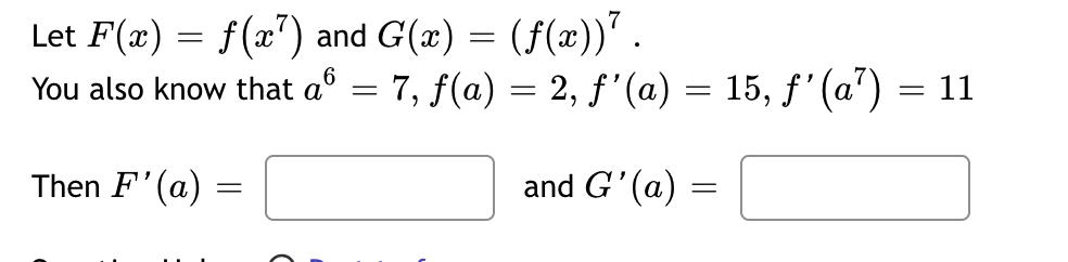 Let F(x) = f(x7) and G(x) = (ƒ(x))¹ .
You also know that a = 7, ƒ(a) = 2, ƒ'(a) = 15, ƒ'(a¹)
Then F'(a):
=
and G'(a) =
=
= 11