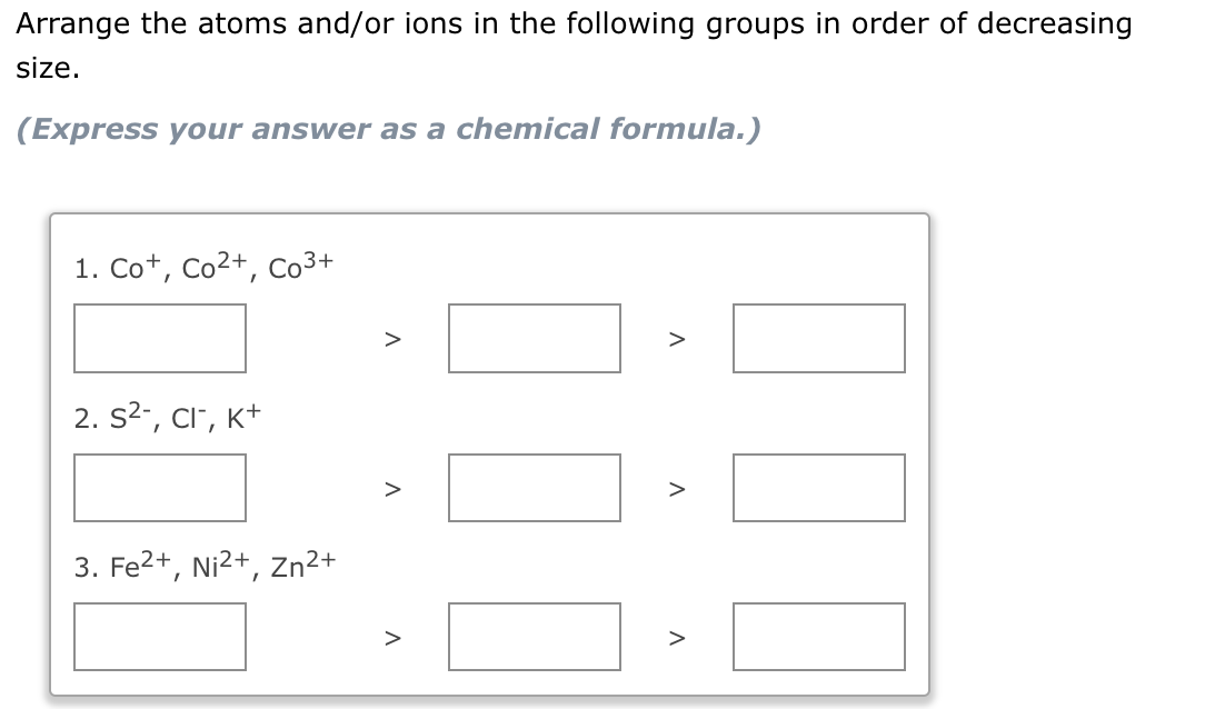 Arrange the atoms and/or ions in the following groups in order of decreasing
size.
(Express your answer as a chemical formula.)
1. Co+, Co²+, Co³+
2. S²-, Cl-, K+
3. Fe²+, Ni²+,
Zn²+
A