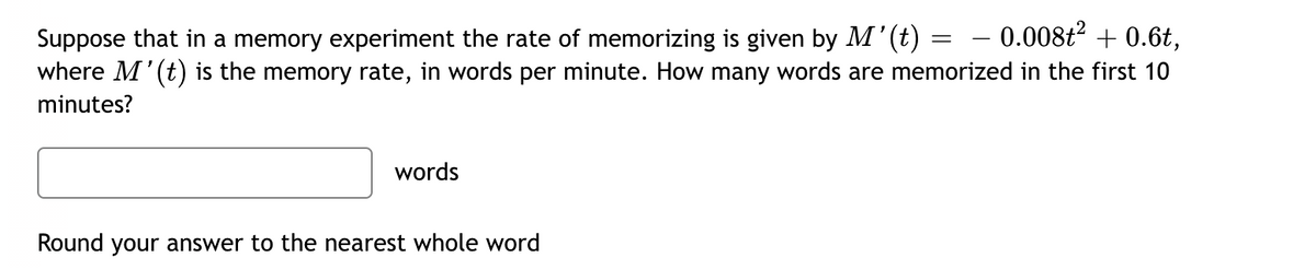 -0.008t² + 0.6t,
Suppose that in a memory experiment the rate of memorizing is given by M'(t) =
where M' (t) is the memory rate, in words per minute. How many words are memorized in the first 10
minutes?
words
Round your answer to the nearest whole word