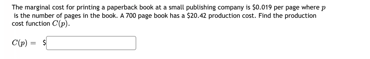 The marginal cost for printing a paperback book at a small publishing company is $0.019 per page where p
is the number of pages in the book. A 700 page book has a $20.42 production cost. Find the production
cost function C(p).
C(p) = $