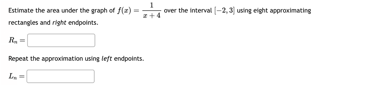 Estimate the area under the graph of f(x)
rectangles and right endpoints.
Rn
=
In
=
Repeat the approximation using left endpoints.
=
1
over the interval [−2, 3] using eight approximating
x + 4