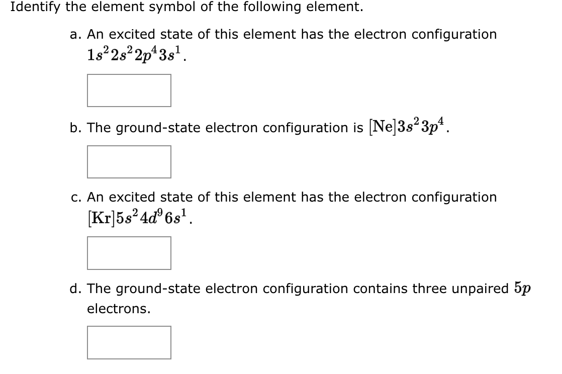 Identify the element symbol of the following element.
a. An excited state of this element has the electron configuration
1s²2s²2p¹3s¹.
b. The ground-state electron configuration is [Ne]3s²3p¹.
c. An excited state of this element has the electron configuration
[Kr]5s²4d³6s¹.
d. The ground-state electron configuration contains three unpaired 5p
electrons.