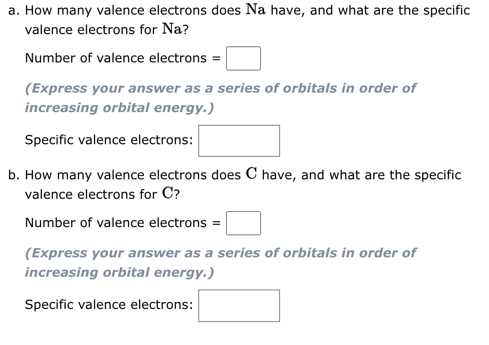 a. How many valence electrons does Na have, and what are the specific
valence electrons for Na?
Number of valence electrons =
(Express your answer as a series of orbitals in order of
increasing orbital energy.)
Specific valence electrons:
b. How many valence electrons does C have, and what are the specific
valence electrons for C?
Number of valence electrons =
(Express your answer as a series of orbitals in order of
increasing orbital energy.)
Specific valence electrons: