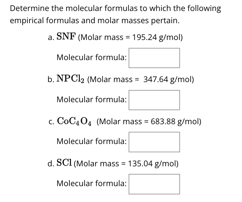 Determine the molecular formulas to which the following
empirical formulas and molar masses pertain.
a. SNF (Molar mass = 195.24 g/mol)
Molecular formula:
b. NPC12 (Molar mass = 347.64 g/mol)
Molecular formula:
c. CoC404 (Molar mass = 683.88 g/mol)
Molecular formula:
d. SC1 (Molar mass = 135.04 g/mol)
Molecular formula: