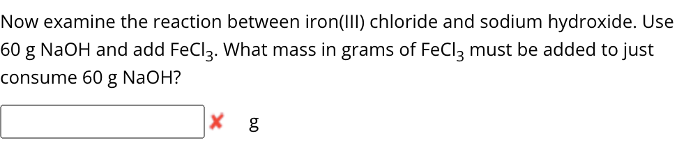 Now examine the reaction between iron(III) chloride and sodium hydroxide. Use
60 g NaOH and add FeCl 3. What mass in grams of FeCl3 must be added to just
consume 60 g NaOH?
g