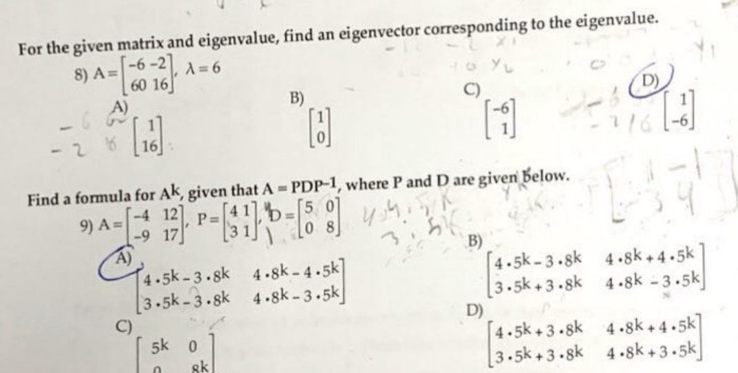 For the given matrix and eigenvalue, find an eigenvector corresponding to the eigenvalue.
8) A=-6-2]
A= 6
60 16]
A)
B)
91
1.
Find a formula for Ak, given that A PDP-1, where P and D are given below.
5 0
%3D
-4 12]
-9 17
A)
4.5k-3.8k 4-8k-4.5k]
[3.5k -3.sk 4.8sk -3.5k|
9) A =
P =
B)
[4.5k -3.sk 4.8k+ 4.5k]
[3.5k + 3.sk 4.8k - 3.5k]
D)
[4.5k+ 3.8k 4.8k+ 4.5k]
[3.5k+3.8k 4.8k+3.5k]
5k 0
sk
