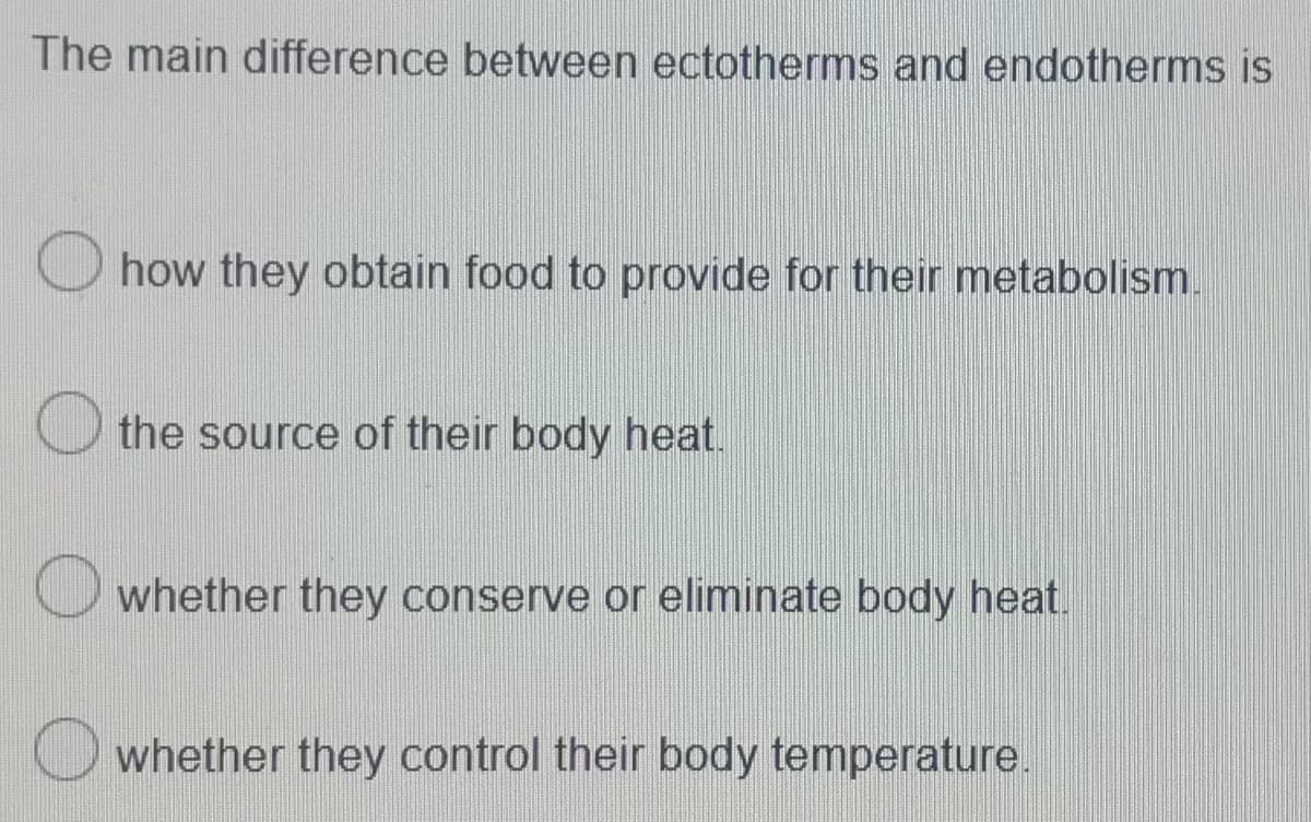 The main difference between ectotherms and endotherms is
how they obtain food to provide for their metabolism.
the source of their body heat.
whether they conserve or eliminate body heat.
whether they control their body temperature.
