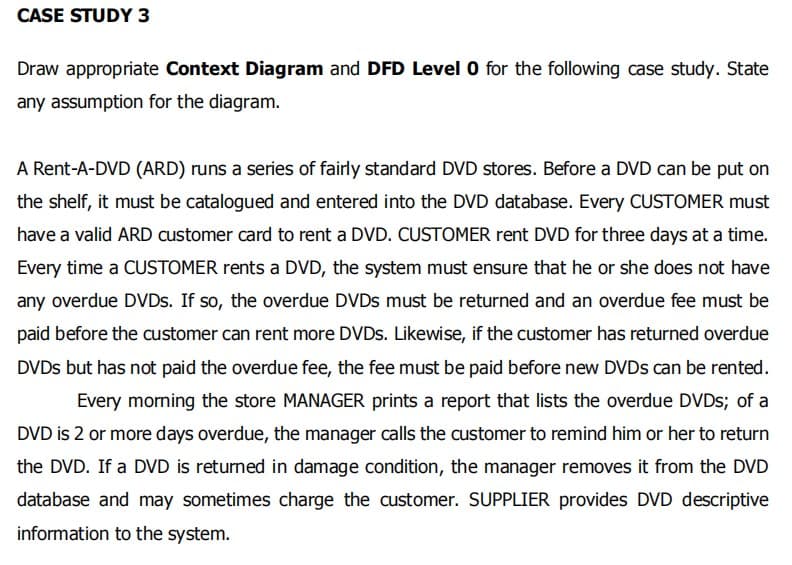 CASE STUDY 3
Draw appropriate Context Diagram and DFD Level 0 for the following case study. State
any assumption for the diagram.
A Rent-A-DVD (ARD) runs a series of fairly standard DVD stores. Before a DVD can be put on
the shelf, it must be catalogued and entered into the DVD database. Every CUSTOMER must
have a valid ARD customer card to rent a DVD. CUSTOMER rent DVD for three days at a time.
Every time a CUSTOMER rents a DVD, the system must ensure that he or she does not have
any overdue DVDS. If so, the overdue DVDS must be returned and an overdue fee must be
paid before the customer can rent more DVDS. Likewise, if the customer has returned overdue
DVDS but has not paid the overdue fee, the fee must be paid before new DVDS can be rented.
Every morning the store MANAGER prints a report that lists the overdue DVDS; of a
DVD is 2 or more days overdue, the manager calls the customer to remind him or her to return
the DVD. If a DVD is returned in damage condition, the manager removes it from the DVD
database and may sometimes charge the customer. SUPPLIER provides DVD descriptive
information to the system.
