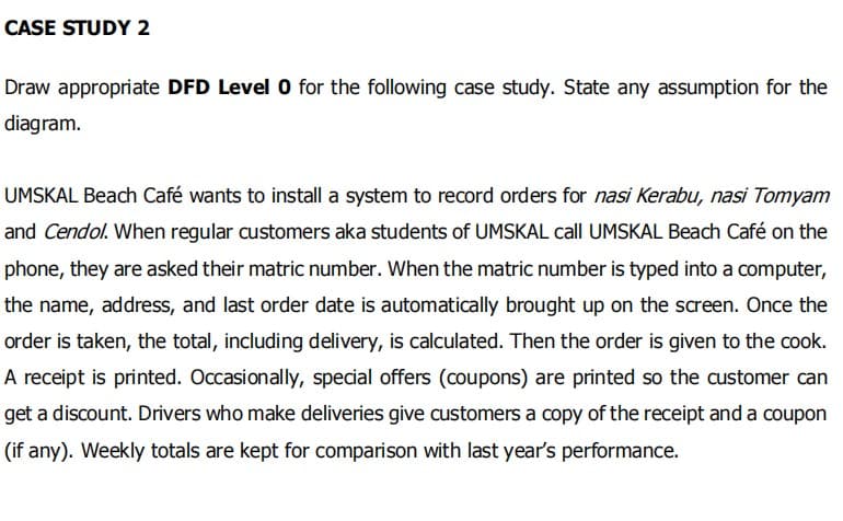 CASE STUDY 2
Draw appropriate DFD Level 0 for the following case study. State any assumption for the
diagram.
UMSKAL Beach Café wants to install a system to record orders for nasi Kerabu, nasi Tomyam
and Cendol. When regular customers aka students of UMSKAL call UMSKAL Beach Café on the
phone, they are asked their matric number. When the matric number is typed into a computer,
the name, address, and last order date is automatically brought up on the screen. Once the
order is taken, the total, including delivery, is calculated. Then the order is given to the cook.
A receipt is printed. Occasionally, special offers (coupons) are printed so the customer can
get a discount. Drivers who make deliveries give customers a copy of the receipt and a coupon
(if any). Weekly totals are kept for comparison with last year's performance.
