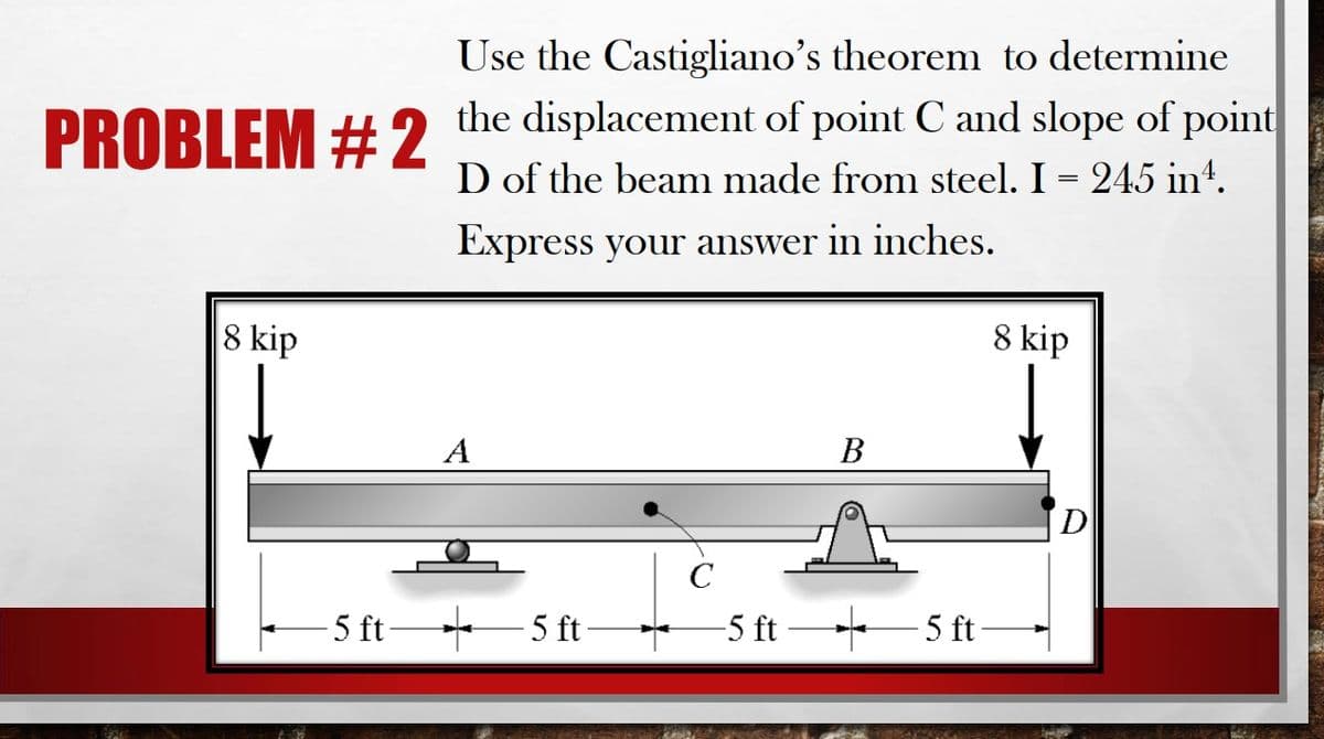 Use the Castigliano's theorem to determine
PROBLEM +H2 the displacement of point C and slope of point
D of the beam made from steel. I = 245 int.
Express your answer in inches.
8 kip
8 kip
А
В
D
C
- 5 ft 5 ft-
-5 ft 5 ft-
