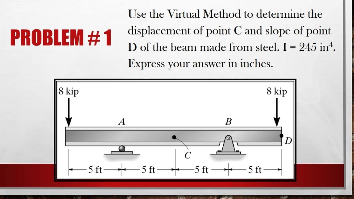Use the Virtual Method to determine the
displacement of point C and slope of point
PROBLEM #1
D of the beam made from steel. I = 245 in“.
Express your answer in inches.
8 kip
8 kip
A
В
D
C
- 5 ft -5 ft 5 ft
5 ft-
