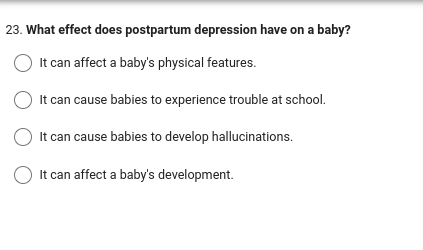 23. What effect does postpartum depression have on a baby?
It can affect a baby's physical features.
It can cause babies to experience trouble at school.
It can cause babies to develop hallucinations.
○ It can affect a baby's development.