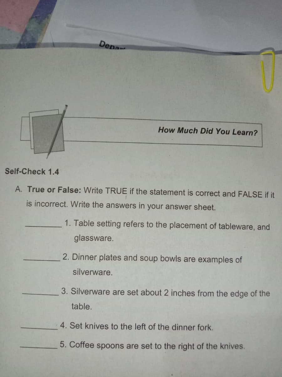Dena
How Much Did You Learn?
Self-Check 1.4
A. True or False: Write TRUE if the statement is correct and FALSE if it
is incorrect. Write the answers in your answer sheet.
1. Table setting refers to the placement of tableware, and
glassware.
2. Dinner plates and soup bowls are examples of
silverware.
3. Silverware are set about 2 inches from the edge of the
table.
4. Set knives to the left of the dinner fork.
5. Coffee spoons are set to the right of the knives.
