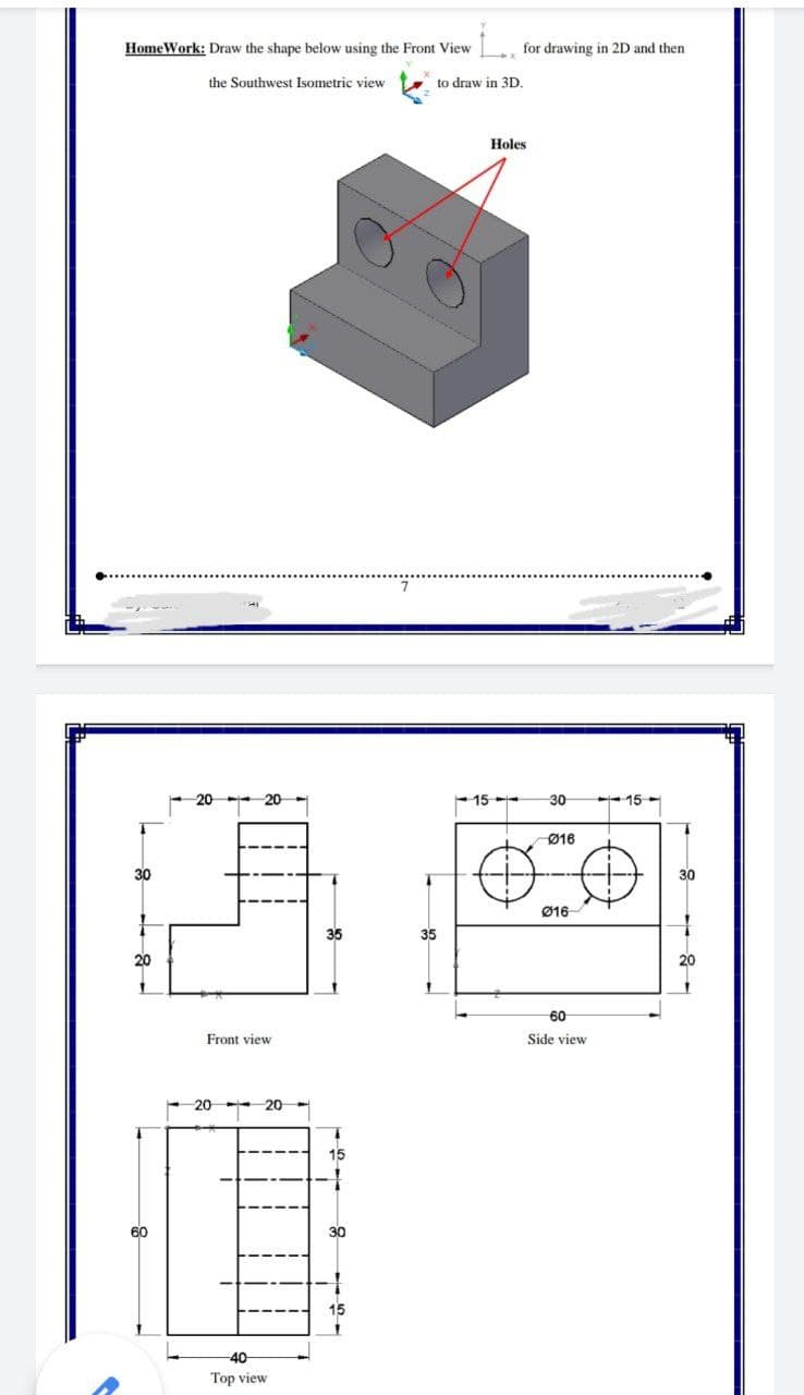 HomeWork: Draw the shape below using the Front View
for drawing in 2D and then
the Southwest Isometric view
to draw in 3D.
Holes
15
30
15 -
Ø16
30
30
Ø16
35
35
20
20
60
Front view
Side view
20
20-
15
60
30
Top view
