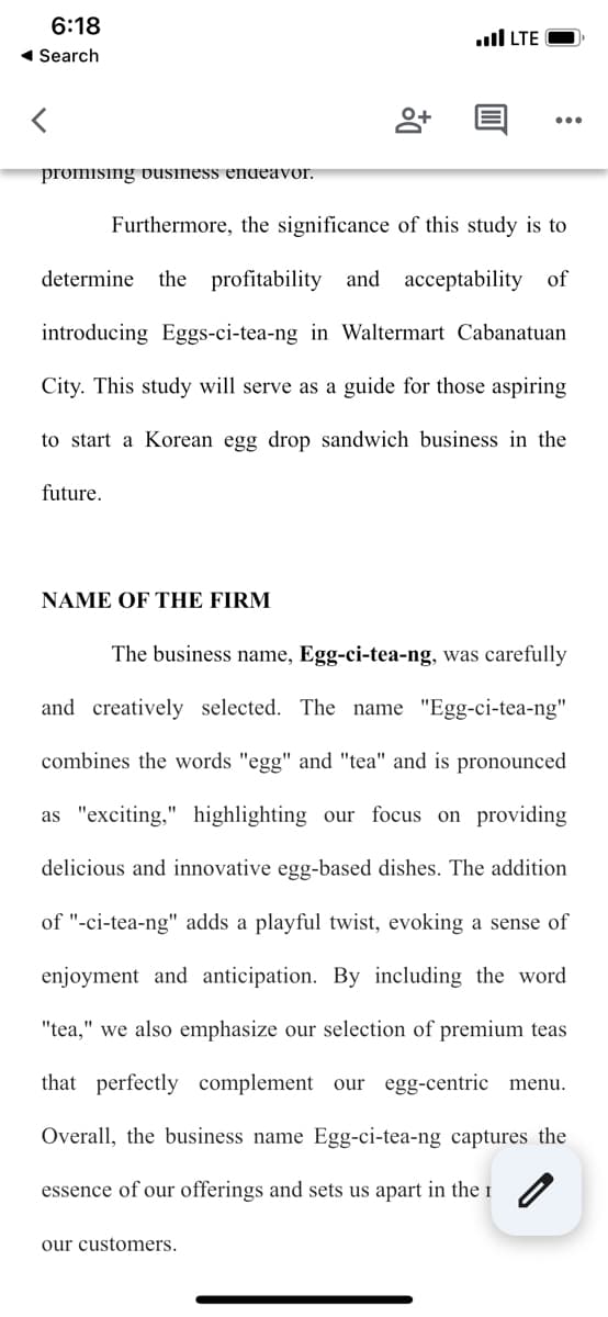 6:18
◄ Search
<
promising business endeavor.
future.
Furthermore, the significance of this study is to
determine the profitability and acceptability of
introducing Eggs-ci-tea-ng in Waltermart Cabanatuan
City. This study will serve as a guide for those aspiring
to start a Korean egg drop sandwich business in the
NAME OF THE FIRM
+0
.LTE
our customers.
The business name, Egg-ci-tea-ng, was carefully
and creatively selected. The name "Egg-ci-tea-ng"
combines the words "egg" and "tea" and is pronounced
as "exciting," highlighting our focus on providing
delicious and innovative egg-based dishes. The addition
of "-ci-tea-ng" adds a playful twist, evoking a sense of
enjoyment and anticipation. By including the word
"tea," we also emphasize our selection of premium teas
that perfectly complement our egg-centric menu.
Overall, the business name Egg-ci-tea-ng captures the
0
essence of our offerings and sets us apart in the 1