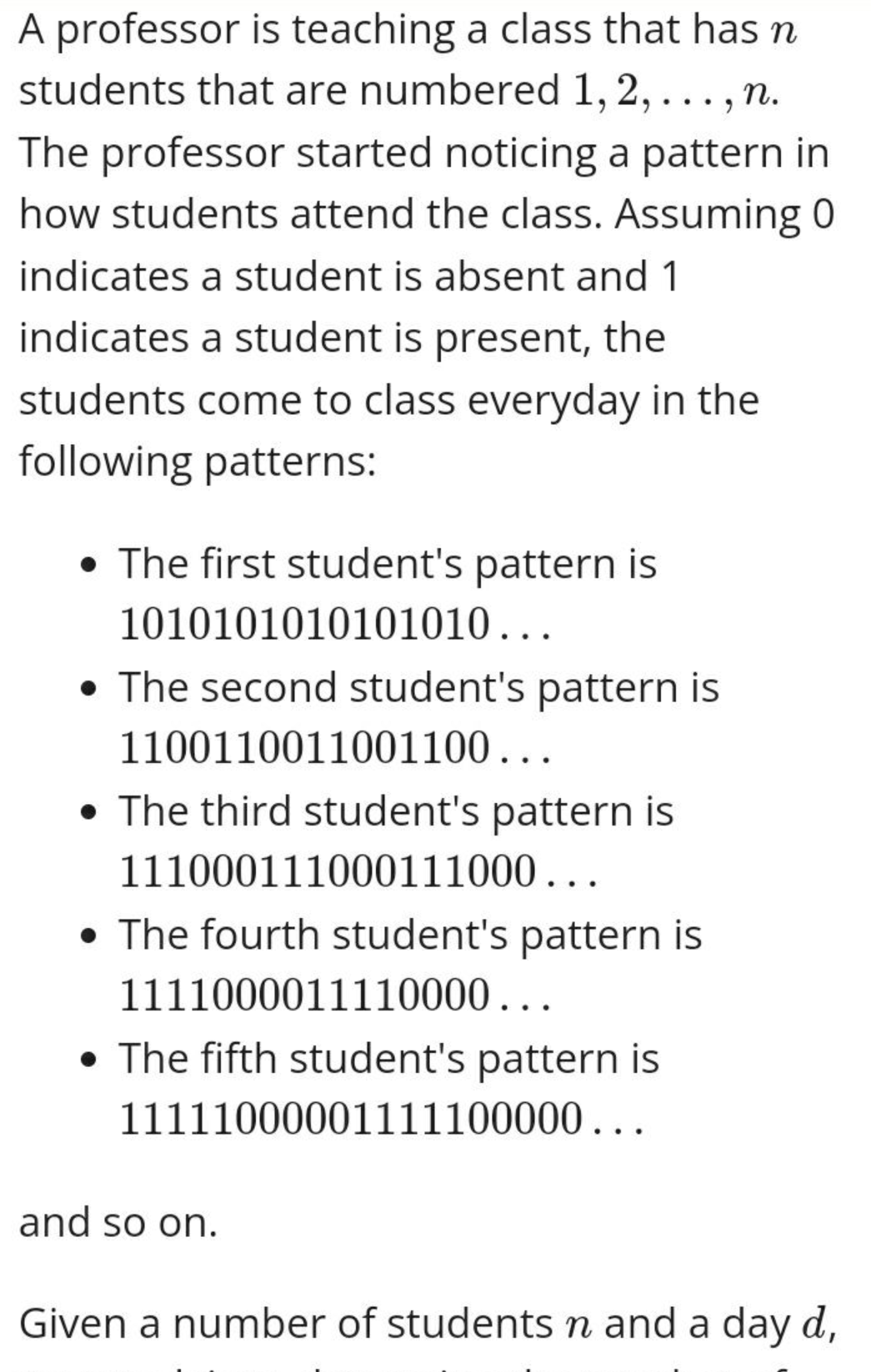 A professor is teaching a class that has n
students that are numbered 1, 2,..., n.
The professor started noticing a pattern in
how students attend the class. Assuming 0
indicates a student is absent and 1
indicates a student is present, the
students come to class everyday in the
following patterns:
• The first student's pattern is
1010101010101010...
• The second student's pattern is
1100110011001100...
• The third student's pattern is
111000111000111000...
• The fourth student's pattern is
1111000011110000...
The fifth student's pattern is
11111000001111100000...
and so on.
Given a number of students n and a day d,