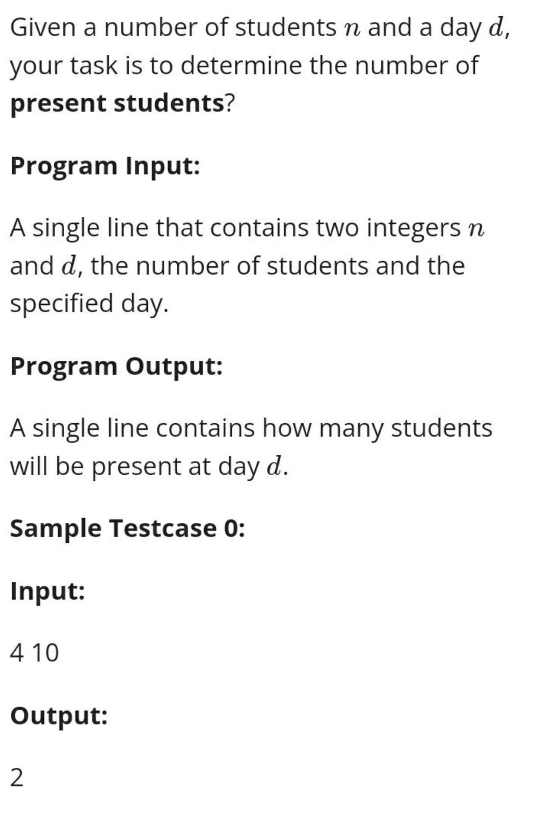 Given a number of students n and a day d,
your task is to determine the number of
present students?
Program Input:
A single line that contains two integers n
and d, the number of students and the
specified day.
Program Output:
A single line contains how many students
will be present at day d.
Sample Testcase 0:
Input:
410
Output:
2