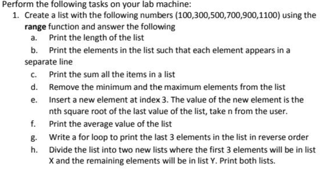 Perform the following tasks on your lab machine:
1. Create a list with the following numbers (100,300,500,700,900,1100) using the
range function and answer the following
a. Print the length of the list
b. Print the elements in the list such that each element appears in a
separate line
C.
Print the sum all the items in a list
d. Remove the minimum and the maximum elements from the list
e.
Insert a new element at index 3. The value of the new element is the
nth square root of the last value of the list, taken from the user.
Print the average value of the list
Write a for loop to print the last 3 elements in the list in reverse order
Divide the list into two new lists where the first 3 elements will be in list
X and the remaining elements will be in list Y. Print both lists.
f.
g.
h.