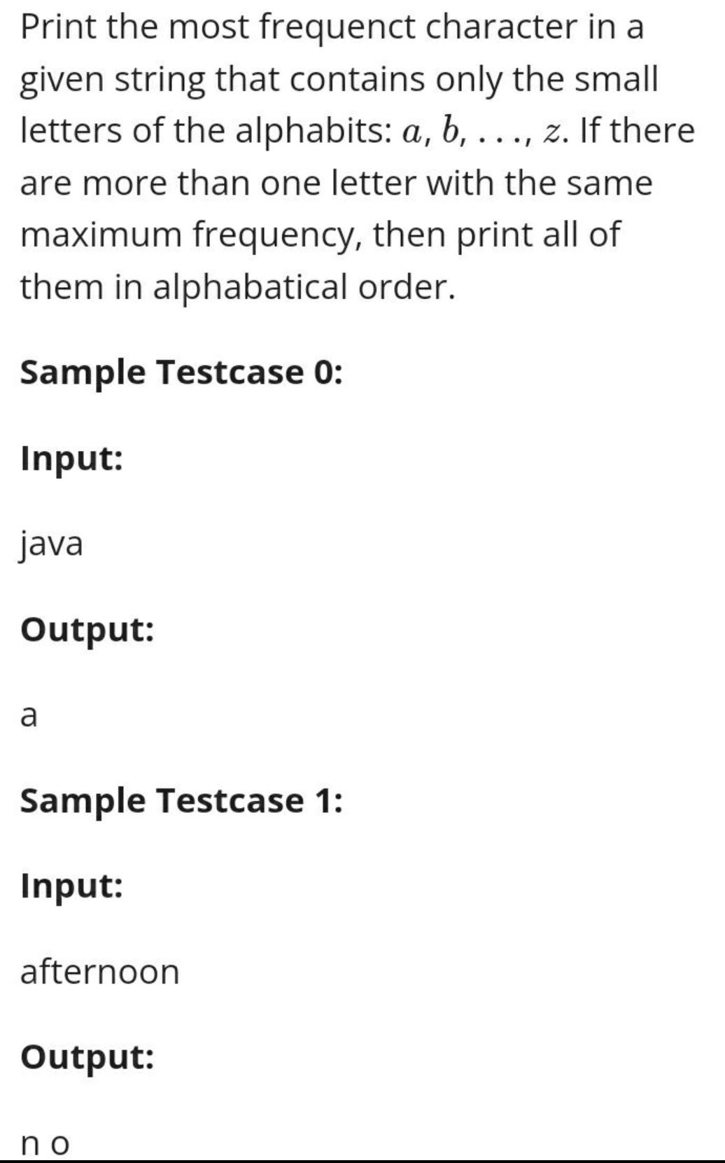 Print the most frequenct character in a
given string that contains only the small
letters of the alphabits: a, b, ..., z. If there
are more than one letter with the same
maximum frequency, then print all of
them in alphabatical order.
Sample Testcase 0:
Input:
java
Output:
a
Sample Testcase 1:
Input:
afternoon
Output:
no