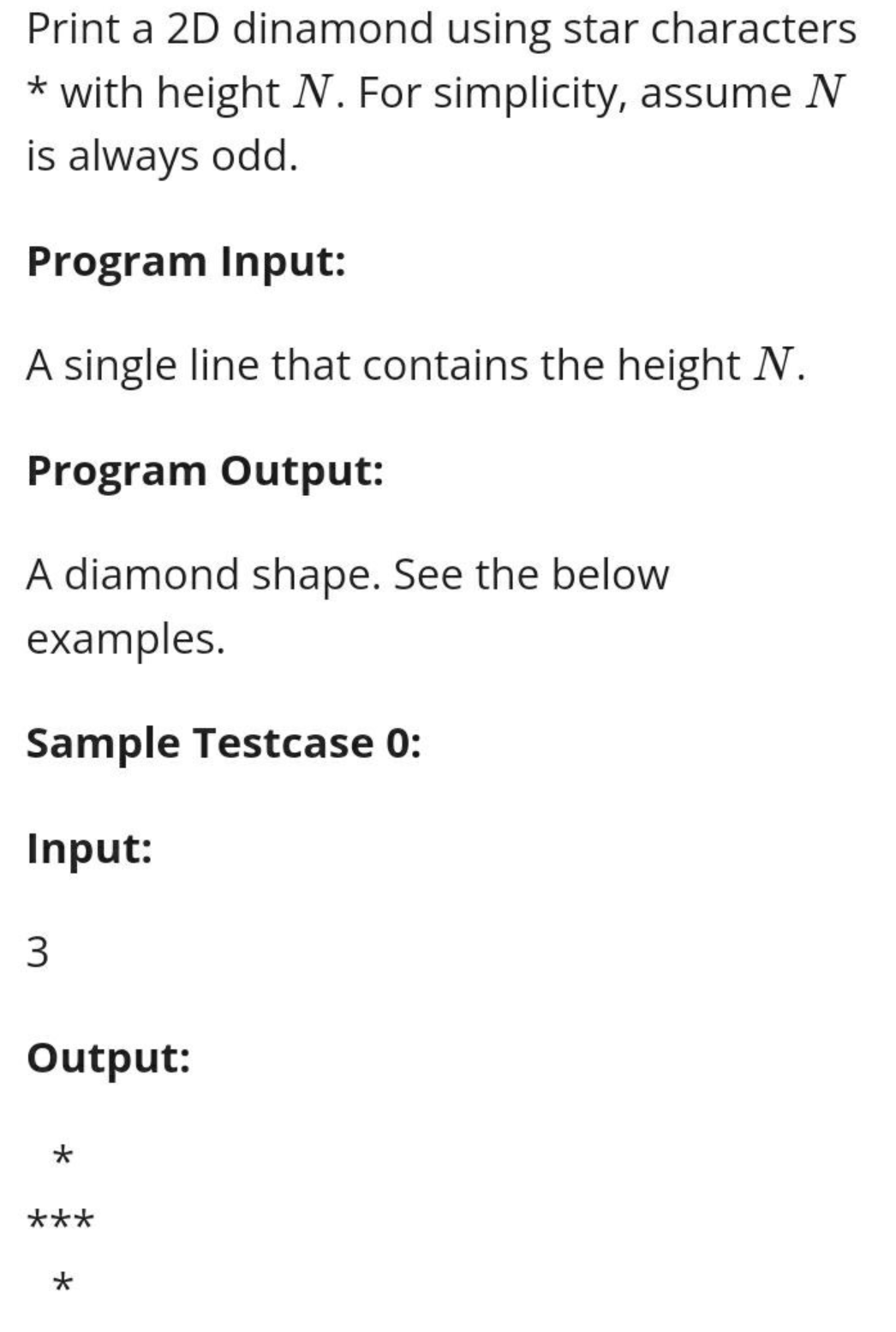 Print a 2D dinamond using star characters
* with height N. For simplicity, assume N
is always odd.
Program Input:
A single line that contains the height N.
Program Output:
A diamond shape. See the below
examples.
Sample Testcase 0:
Input:
3
Output:
***