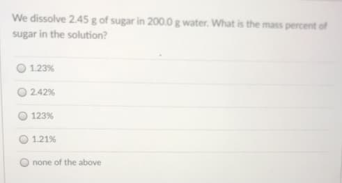 We dissolve 2.45 g of sugar in 200.0 g water. What is the mass percent of
sugar in the solution?
1.23%
2.42%
123%
1.21%
none of the above
