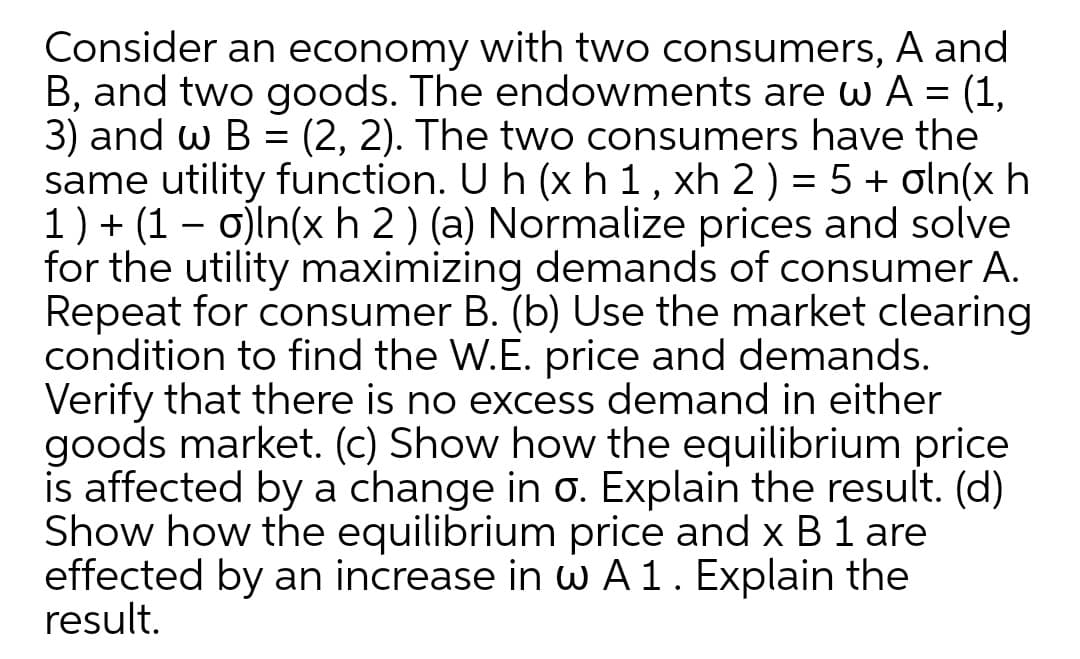 Consider an economy with two consumers, A and
B, and two goods. The endowments are w A = (1,
3) and w B
same utility function. U h (xh 1, xh 2) = 5 + oln(x h
1) + (1 – o)ln(x h 2 ) (a) Normalize prices and solve
for the utility maximizing demands of consumer A.
Repeat for consumer B. (b) Use the market clearing
condition to find the W.E. price and demands.
Verify that there is no excess demand in either
goods market. (c) Show how the equilibrium price
is affected by a change in o. Explain the result. (d)
Show how the equilibrium price and x B 1 are
effected by an increase in wA1. Explain the
result.
(2, 2). The two consumers have the
