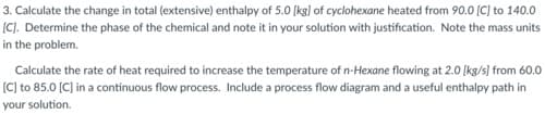 3. Calculate the change in total (extensive) enthalpy of 5.0 (kg] of cyclohexane heated from 90.0 [C] to 140.0
(C). Determine the phase of the chemical and note it in your solution with justification. Note the mass units
in the problem.
Calculate the rate of heat required to increase the temperature of n-Hexane flowing at 2.0 (kg/s] from 60.0
(C] to 85.0 (C] in a continuous flow process. Include a process flow diagram and a useful enthalpy path in
your solution.
